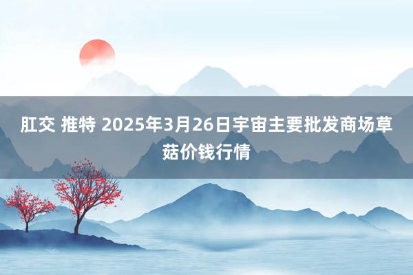 肛交 推特 2025年3月26日宇宙主要批发商场草菇价钱行情
