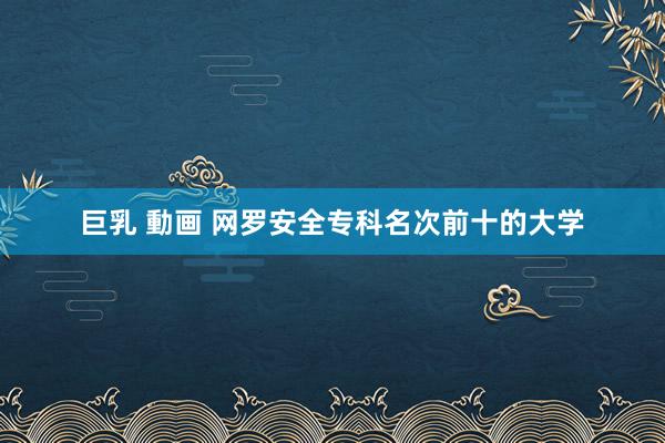 巨乳 動画 网罗安全专科名次前十的大学