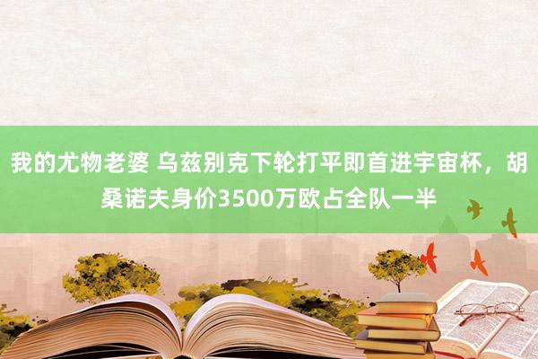 我的尤物老婆 乌兹别克下轮打平即首进宇宙杯，胡桑诺夫身价3500万欧占全队一半