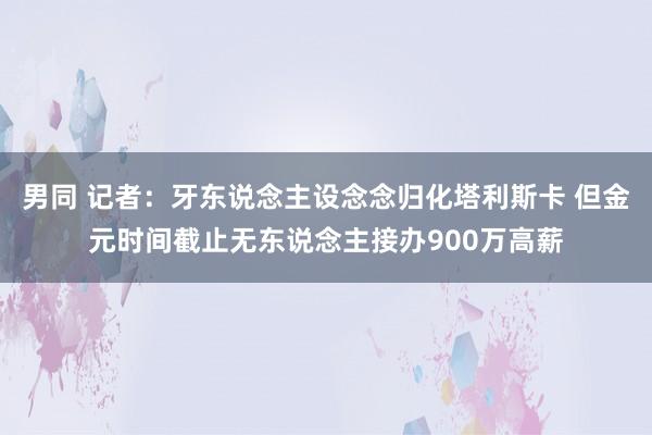 男同 记者：牙东说念主设念念归化塔利斯卡 但金元时间截止无东说念主接办900万高薪
