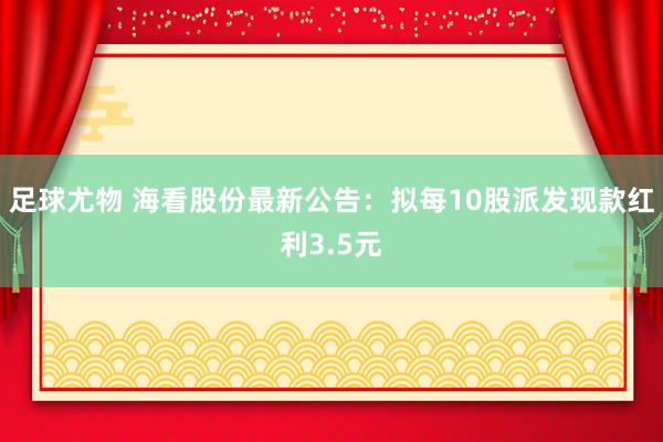足球尤物 海看股份最新公告：拟每10股派发现款红利3.5元