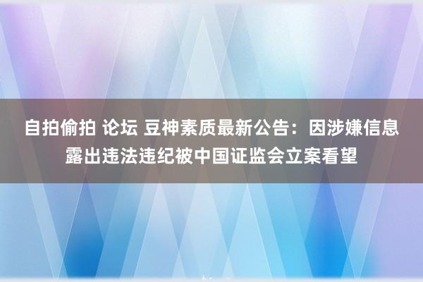 自拍偷拍 论坛 豆神素质最新公告：因涉嫌信息露出违法违纪被中国证监会立案看望