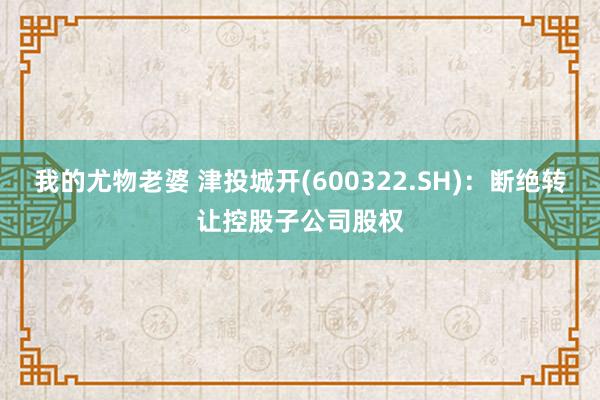 我的尤物老婆 津投城开(600322.SH)：断绝转让控股子公司股权