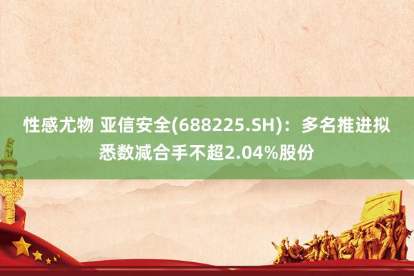 性感尤物 亚信安全(688225.SH)：多名推进拟悉数减合手不超2.04%股份