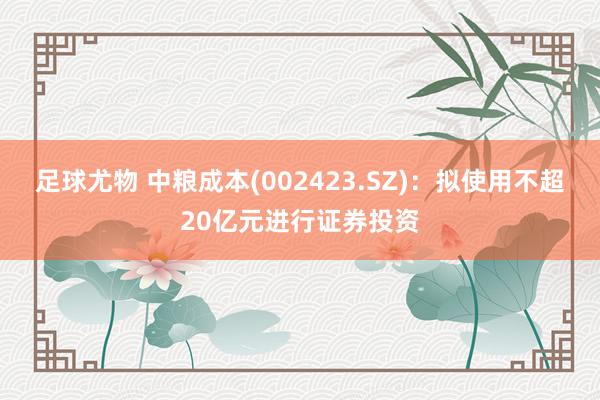 足球尤物 中粮成本(002423.SZ)：拟使用不超20亿元进行证券投资