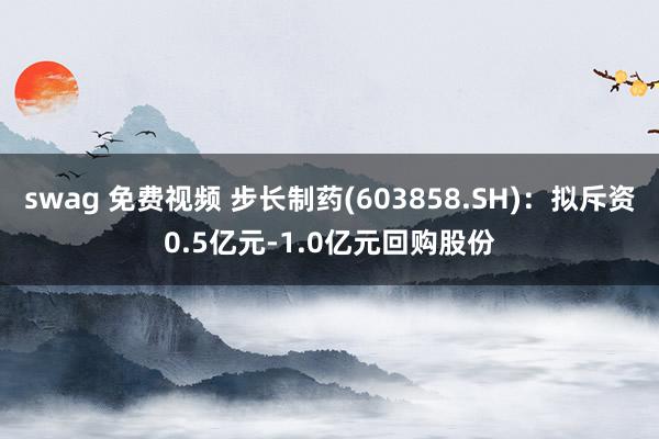 swag 免费视频 步长制药(603858.SH)：拟斥资0.5亿元-1.0亿元回购股份
