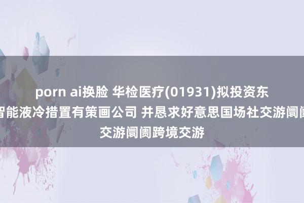 porn ai换脸 华检医疗(01931)拟投资东说念主工智能液冷措置有策画公司 并恳求好意思国场社交游阛阓跨境交游