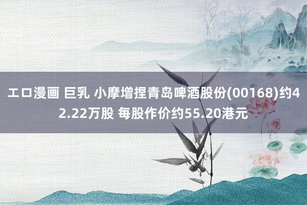 エロ漫画 巨乳 小摩增捏青岛啤酒股份(00168)约42.22万股 每股作价约55.20港元