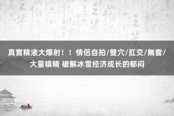 真實精液大爆射！！情侶自拍/雙穴/肛交/無套/大量噴精 破解冰雪经济成长的郁闷