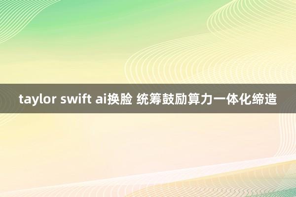 taylor swift ai换脸 统筹鼓励算力一体化缔造
