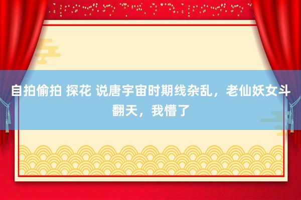自拍偷拍 探花 说唐宇宙时期线杂乱，老仙妖女斗翻天，我懵了