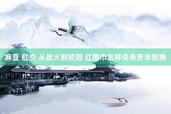 麻豆 肛交 从战火到校园 红围巾怎样变身芳华图腾