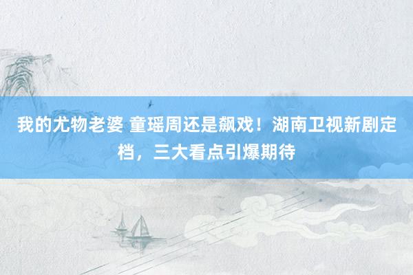 我的尤物老婆 童瑶周还是飙戏！湖南卫视新剧定档，三大看点引爆期待