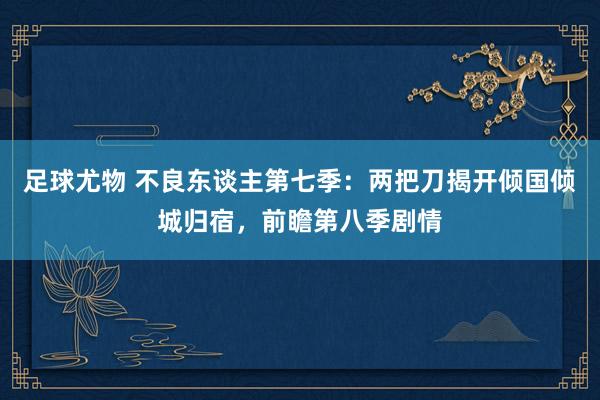 足球尤物 不良东谈主第七季：两把刀揭开倾国倾城归宿，前瞻第八季剧情
