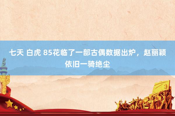 七天 白虎 85花临了一部古偶数据出炉，赵丽颖依旧一骑绝尘