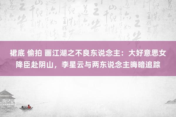 裙底 偷拍 画江湖之不良东说念主：大好意思女降臣赴阴山，李星云与两东说念主晦暗追踪