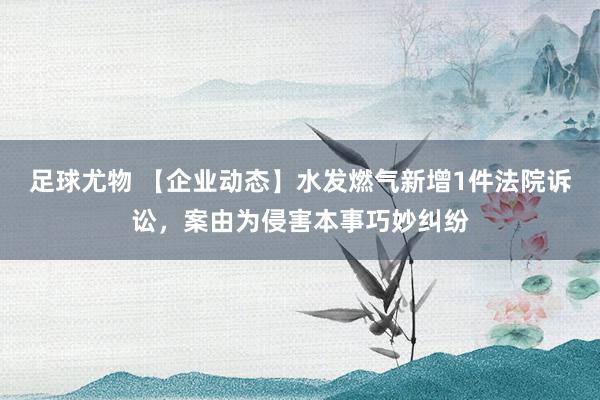 足球尤物 【企业动态】水发燃气新增1件法院诉讼，案由为侵害本事巧妙纠纷