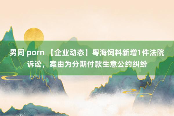 男同 porn 【企业动态】粤海饲料新增1件法院诉讼，案由为分期付款生意公约纠纷