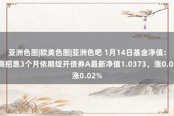 亚洲色图|欧美色图|亚洲色吧 1月14日基金净值：招商招惠3个月依期绽开债券A最新净值1.0373，涨0.02%