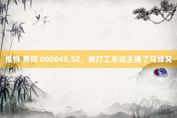 推特 男同 000049.SZ，被打工东谈主捅了马蜂窝