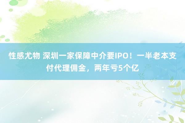 性感尤物 深圳一家保障中介要IPO！一半老本支付代理佣金，两年亏5个亿