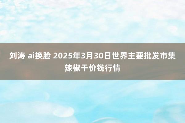 刘涛 ai换脸 2025年3月30日世界主要批发市集辣椒干价钱行情