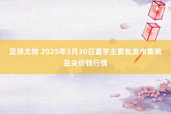 足球尤物 2025年3月30日寰宇主要批发市集豌豆尖价钱行情