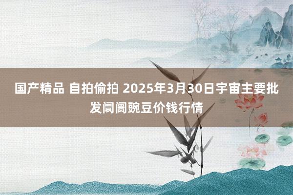 国产精品 自拍偷拍 2025年3月30日宇宙主要批发阛阓豌豆价钱行情