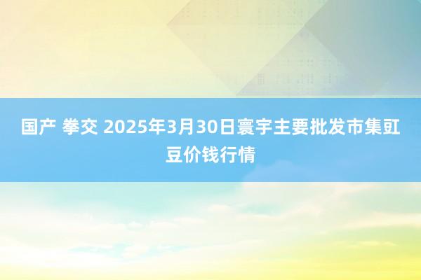 国产 拳交 2025年3月30日寰宇主要批发市集豇豆价钱行情