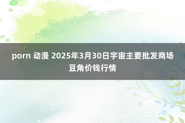 porn 动漫 2025年3月30日宇宙主要批发商场豆角价钱行情
