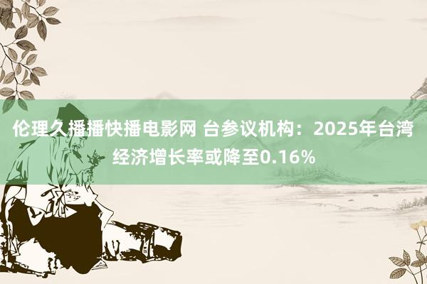 伦理久播播快播电影网 台参议机构：2025年台湾经济增长率或降至0.16%