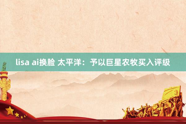 lisa ai换脸 太平洋：予以巨星农牧买入评级