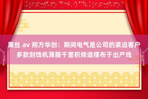 黑丝 av 朔方华创：期间电气是公司的紧迫客户多款刻蚀机薄膜千里积缔造摆布于出产线