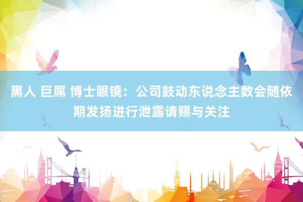 黑人 巨屌 博士眼镜：公司鼓动东说念主数会随依期发扬进行泄露请赐与关注