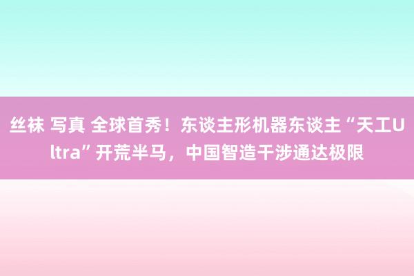 丝袜 写真 全球首秀！东谈主形机器东谈主“天工Ultra”开荒半马，中国智造干涉通达极限