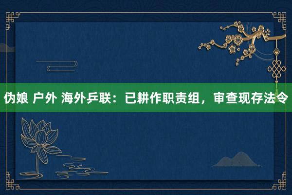 伪娘 户外 海外乒联：已耕作职责组，审查现存法令