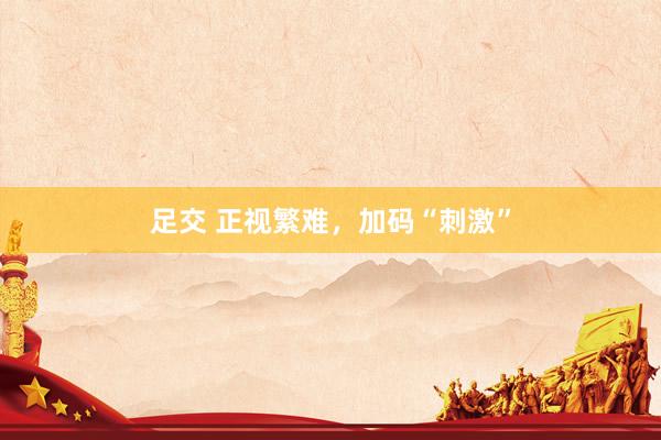 足交 正视繁难，加码“刺激”