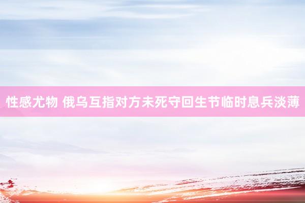 性感尤物 俄乌互指对方未死守回生节临时息兵淡薄