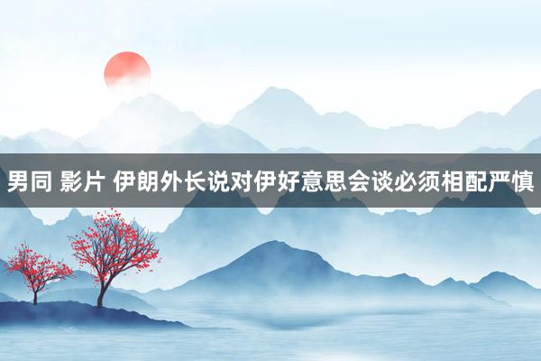 男同 影片 伊朗外长说对伊好意思会谈必须相配严慎