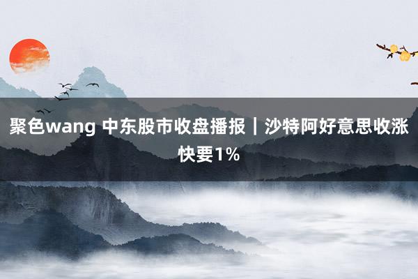 聚色wang 中东股市收盘播报｜沙特阿好意思收涨快要1%