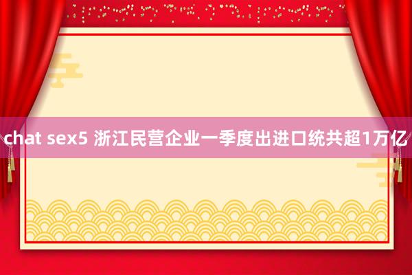 chat sex5 浙江民营企业一季度出进口统共超1万亿