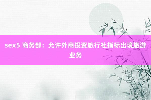 sex5 商务部：允许外商投资旅行社指标出境旅游业务