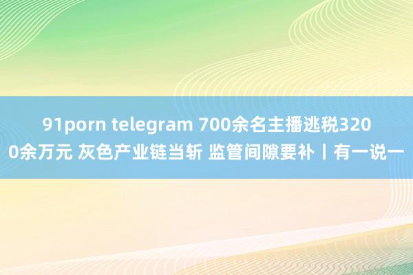 91porn telegram 700余名主播逃税3200余万元 灰色产业链当斩 监管间隙要补丨有一说一
