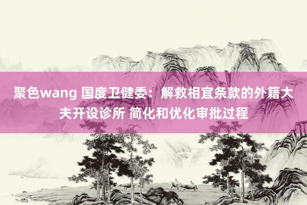 聚色wang 国度卫健委：解救相宜条款的外籍大夫开设诊所 简化和优化审批过程