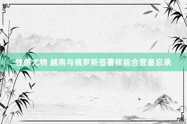 性感尤物 越南与俄罗斯签署核能合营备忘录