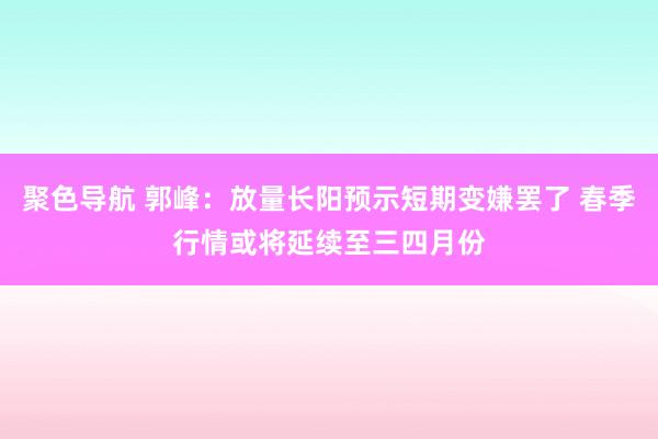 聚色导航 郭峰：放量长阳预示短期变嫌罢了 春季行情或将延续至三四月份
