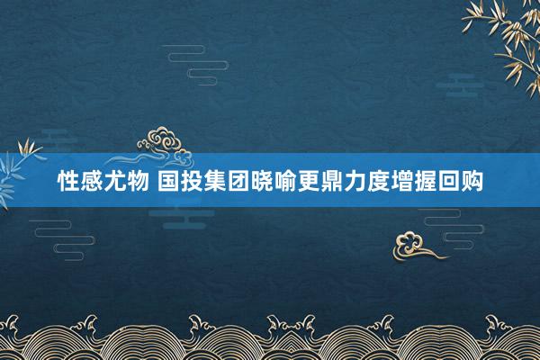 性感尤物 国投集团晓喻更鼎力度增握回购