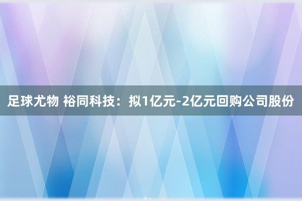足球尤物 裕同科技：拟1亿元-2亿元回购公司股份