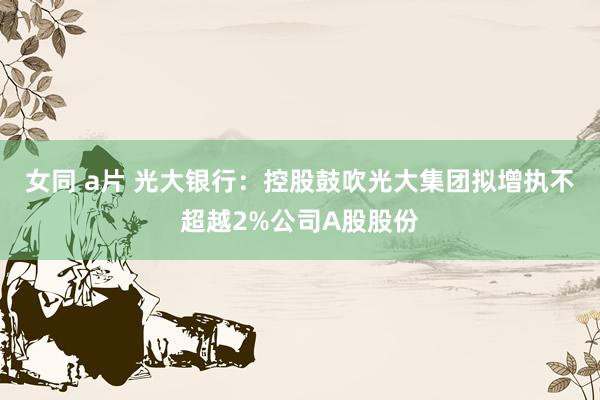 女同 a片 光大银行：控股鼓吹光大集团拟增执不超越2%公司A股股份
