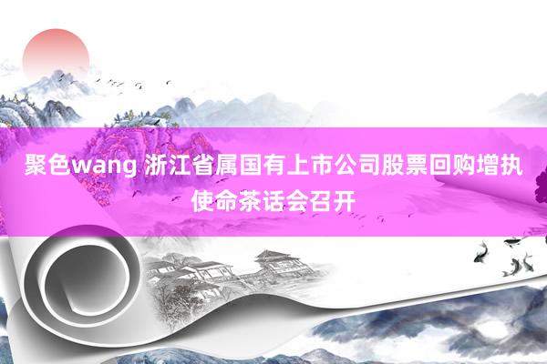 聚色wang 浙江省属国有上市公司股票回购增执使命茶话会召开